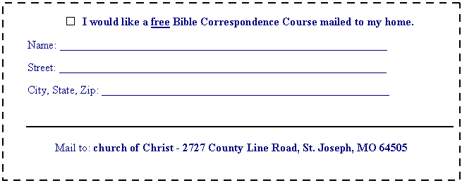 Text Box:  	I would like a free Bible Correspondence Course mailed to my home.

Name: __________________________________________________________

Street: __________________________________________________________

City, State, Zip: ___________________________________________________



Mail to: church of Christ - 2727 County Line Road, St. Joseph, MO 64505
