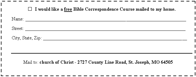 Text Box:  	I would like a free Bible Correspondence Course mailed to my home.

Name: __________________________________________��_________________________

Street: ___________________________________________________________________

City, State, Zip: ____________________________________________________________



Mail to: church of Christ - 2727 County Line Road, St. Joseph, MO 64505
